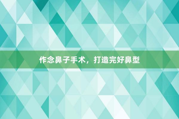 作念鼻子手术，打造完好鼻型