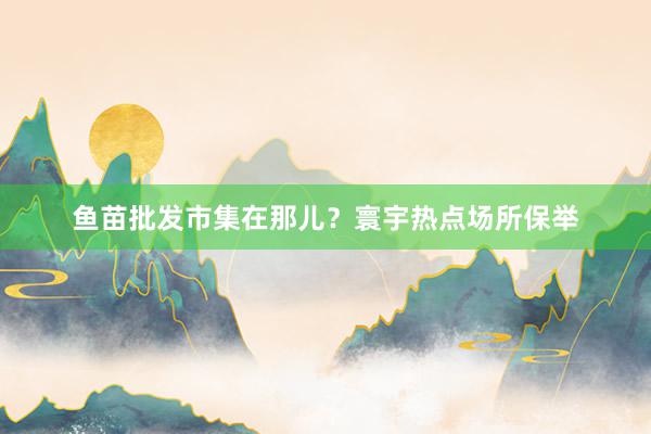 鱼苗批发市集在那儿？寰宇热点场所保举